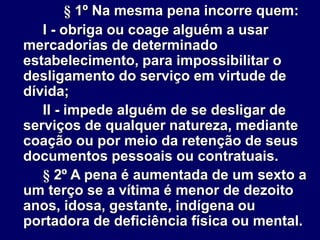 § 1º Na mesma pena incorre quem:
I - obriga ou coage alguém a usar
mercadorias de determinado
estabelecimento, para impossibilitar o
desligamento do serviço em virtude de
dívida;
II - impede alguém de se desligar de
serviços de qualquer natureza, mediante
coação ou por meio da retenção de seus
documentos pessoais ou contratuais.
§ 2º A pena é aumentada de um sexto a
um terço se a vítima é menor de dezoito
anos, idosa, gestante, indígena ou
portadora de deficiência física ou mental.
 