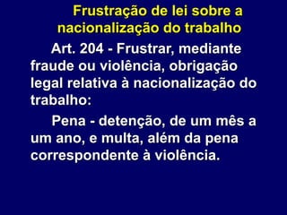 Frustração de lei sobre a
nacionalização do trabalho
Art. 204 - Frustrar, mediante
fraude ou violência, obrigação
legal relativa à nacionalização do
trabalho:
Pena - detenção, de um mês a
um ano, e multa, além da pena
correspondente à violência.
 