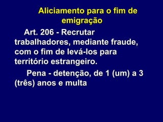 Aliciamento para o fim de
emigração
Art. 206 - Recrutar
trabalhadores, mediante fraude,
com o fim de levá-los para
território estrangeiro.
Pena - detenção, de 1 (um) a 3
(três) anos e multa
 