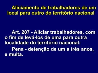 Aliciamento de trabalhadores de um
local para outro do território nacional
Art. 207 - Aliciar trabalhadores, com
o fim de levá-los de uma para outra
localidade do território nacional:
Pena - detenção de um a três anos,
e multa.
 
