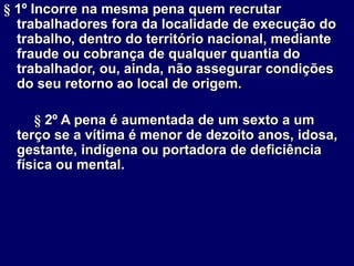 § 1º Incorre na mesma pena quem recrutar
trabalhadores fora da localidade de execução do
trabalho, dentro do território nacional, mediante
fraude ou cobrança de qualquer quantia do
trabalhador, ou, ainda, não assegurar condições
do seu retorno ao local de origem.
§ 2º A pena é aumentada de um sexto a um
terço se a vítima é menor de dezoito anos, idosa,
gestante, indígena ou portadora de deficiência
física ou mental.
 