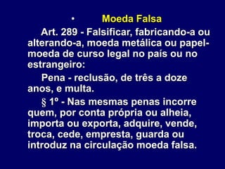 • Moeda Falsa
Art. 289 - Falsificar, fabricando-a ou
alterando-a, moeda metálica ou papel-
moeda de curso legal no país ou no
estrangeiro:
Pena - reclusão, de três a doze
anos, e multa.
§ 1º - Nas mesmas penas incorre
quem, por conta própria ou alheia,
importa ou exporta, adquire, vende,
troca, cede, empresta, guarda ou
introduz na circulação moeda falsa.
 