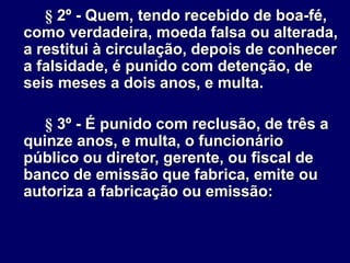§ 2º - Quem, tendo recebido de boa-fé,
como verdadeira, moeda falsa ou alterada,
a restitui à circulação, depois de conhecer
a falsidade, é punido com detenção, de
seis meses a dois anos, e multa.
§ 3º - É punido com reclusão, de três a
quinze anos, e multa, o funcionário
público ou diretor, gerente, ou fiscal de
banco de emissão que fabrica, emite ou
autoriza a fabricação ou emissão:
 