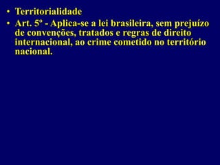 • Territorialidade
• Art. 5º - Aplica-se a lei brasileira, sem prejuízo
de convenções, tratados e regras de direito
internacional, ao crime cometido no território
nacional.
 