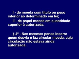 I - de moeda com título ou peso
inferior ao determinado em lei;
II - de papel-moeda em quantidade
superior à autorizada.
§ 4º - Nas mesmas penas incorre
quem desvia e faz circular moeda, cuja
circulação não estava ainda
autorizada.
 