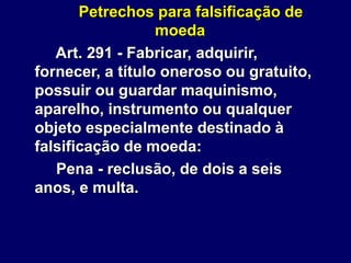Petrechos para falsificação de
moeda
Art. 291 - Fabricar, adquirir,
fornecer, a título oneroso ou gratuito,
possuir ou guardar maquinismo,
aparelho, instrumento ou qualquer
objeto especialmente destinado à
falsificação de moeda:
Pena - reclusão, de dois a seis
anos, e multa.
 