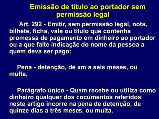 Emissão de título ao portador sem
permissão legal
Art. 292 - Emitir, sem permissão legal, nota,
bilhete, ficha, vale ou título que contenha
promessa de pagamento em dinheiro ao portador
ou a que falte indicação do nome da pessoa a
quem deva ser pago:
Pena - detenção, de um a seis meses, ou
multa.
Parágrafo único - Quem recebe ou utiliza como
dinheiro qualquer dos documentos referidos
neste artigo incorre na pena de detenção, de
quinze dias a três meses, ou multa.
 