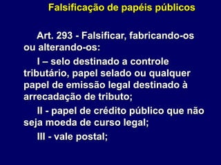 Falsificação de papéis públicos
Art. 293 - Falsificar, fabricando-os
ou alterando-os:
I – selo destinado a controle
tributário, papel selado ou qualquer
papel de emissão legal destinado à
arrecadação de tributo;
II - papel de crédito público que não
seja moeda de curso legal;
III - vale postal;
 