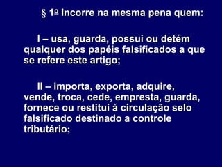 § 1o Incorre na mesma pena quem:
I – usa, guarda, possui ou detém
qualquer dos papéis falsificados a que
se refere este artigo;
II – importa, exporta, adquire,
vende, troca, cede, empresta, guarda,
fornece ou restitui à circulação selo
falsificado destinado a controle
tributário;
 