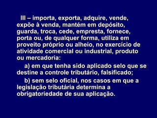 III – importa, exporta, adquire, vende,
expõe à venda, mantém em depósito,
guarda, troca, cede, empresta, fornece,
porta ou, de qualquer forma, utiliza em
proveito próprio ou alheio, no exercício de
atividade comercial ou industrial, produto
ou mercadoria:
a) em que tenha sido aplicado selo que se
destine a controle tributário, falsificado;
b) sem selo oficial, nos casos em que a
legislação tributária determina a
obrigatoriedade de sua aplicação.
 