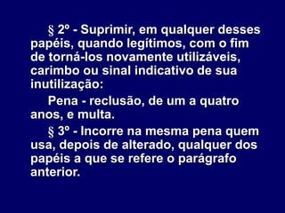 § 2º - Suprimir, em qualquer desses
papéis, quando legítimos, com o fim
de torná-los novamente utilizáveis,
carimbo ou sinal indicativo de sua
inutilização:
Pena - reclusão, de um a quatro
anos, e multa.
§ 3º - Incorre na mesma pena quem
usa, depois de alterado, qualquer dos
papéis a que se refere o parágrafo
anterior.
 