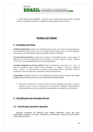 10
c) Teoria mista ou da ubiqüidade – o local do crime é aquele onde ocorreu tanto a conduta
quanto o resultado; esta teoria é a adotada no Brasil, segundo o art. 6° do C.P..
TEORIA DO CRIME
1 - Conceitos de Crime
a) Material (substancial): refere-se ao conteúdo do ilícito penal, com análise da conduta danosa e
sua conseqüência social. Assim, crime é o "comportamento humano que, a juízo do legislador,
contrasta com os fins do Estado e exige como sanção uma pena" (Antolisei).
b) Formal (formal sintético): conceito sob o aspecto da contradição do fato à norma penal. "É
toda ação ou omissão proibida pela lei sob ameaça de pena" (Heleno Cláudio Fragoso).
"Todo fato humano proibido pela lei penal" (Giuseppe Bettiol).
c) Analítico (dogmático ou formal analítico): enfoca os elementos ou equisitos do crime. O
delito é concebido como conduta típica, antijurídica e culpável (conceito tripartido,
teoria clássica ou tridimensional), ou apenas como conduta típica e antijurídica. Pode ser
considerado ainda como fato típico, antijurídico e punível abstratamente.
d) Sintomático: considera o crime como um comportamento humano que lesa ou ameaça bens jurídicos
protegidospelanormapenaldeformaquerevelaoíndicedepericulosidadedoagente.
Importante atualmente o conceito de Roxin (teoria teleológico-funcional e racional),
segundo o qual o crime é composto de três requisitos: tipicidade, antijuridicidade e
responsabilidade, sendo esta composta de culpabilidade e necessidade concreta de pena.
2 - Classificação das Infrações Penais
2.1 - Classificação tripartida e bipartida
Conforme orientação do Professor Cezar Roberto Bitencourt, apesar das várias
classificações existentes de crimes, analisaremos, sucintamente, aquelas que apresentam
maior interesse prático.
 