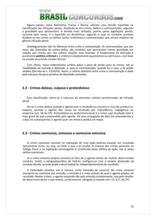 11
Alguns países, como Alemanha, França e Rússia, utilizam uma divisão tripartida na
classificação das infrações penais, dividindo-as em crimes, delitos e contravenções, segundo
a gravidade que apresentem. A divisão mais utilizada, porém, pelas legislações penais,
inclusive pela nossa, é a bipartida ou dicotômica, segundo a qual as condutas puníveis
dividem-se em crimes ou delitos (como sinônimos) e contravenções, que seriam espécies do
gênero infração penal.
Ontologicamente não há diferença entre crime e contravenção. As contravenções, que por
vezes são chamadas de crimes-anões, são condutas que apresentam menor gravidade em
relação aos crimes, por isso sofrem sanções mais brandas. O fundamento da distinção é
puramente polttico-critninal e o critério é simplesmente quantitativo ou extrínseco, com base
na sanção assumindo caráter formal.
Com efeito, nosso ordenamento jurídico aplica a pena de prisão, para os crimes, sob as
modalidades de reclusão e detenção, e, para as contravenções, quando for o caso, a de prisão
simples (Decreto-lei n. 3.914/41). Assim, o critério distintivo entre crime e contravenção é dado
pela natureza da pena privativa de liberdade cominada.
2.2 - Crimes doloso, culposo e preterdoloso
Essa classificação refere-se à natureza do elemento volitivo caracterizador da infração
penal.
Diz-se o crime doloso quando o agente quis o resultado ou assumiu o risco de produzi-lo;
culposo, quando o agente deu causa ao resultado por imprudência, negligência ou
imperícia (art. 18 do CP). Preterdoloso ou preterintencional é o crime cujo resultado total é
mais grave do que o pretendido pelo agente. Há uma conjugação de dolo (no antecedente) e
culpa (no subseqüente): o agente quer um minus e produz um majus.
2.3 - Crimes comissivo, omissivo e comissivo-omissivo
O crime comissivo consiste na realização de uma ação positiva visando um resultado
tipicamente ilícito, ou seja, no fazer o que a lei proíbe. A maioria dos crimes previstos no
Código Penal e na legislação extravagante é constituída pelos delitos de ação, isto é, pelos
delitos comissivos.
Já o crime omissivo próprio consiste no fato de o agente deixar de realizar determinada
conduta, tendo a obrigaçãojurídica de fazê-lo; configura-se com a simples abstenção da
conduta devida, quando podia e devia realizá-la, independentemente do resultado.
A inatividade constitui, em si mesma, crime (omissão de socorro). No crime omissivo
impróprio ou comissivo por omissão, a omissão é o meio através do qual o agente produz um
resultado. Nestes crimes, o agente responde não pela omissão simplesmente, mas pelo resulta-
do decorrente desta, a que estava, juridicamente, obrigado a impedir (art. 13, § 22
, do CP).
 