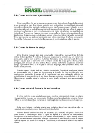 12
2.4 - Crimes instantâneo e permanente
Crime instantâneo é o que se esgota com a ocorrência do resultado. Segundo Damásio, é
o que se completa num determinado instante, sem continuidade temporal (lesão corporal).
Instantâneo não significa praticado rapidamente, mas significa que uma vez realizados os seus
elementos nada mais se poderá fazer para impedir sua ocorrência. Ademais, o fato de o agente
continuar beneficiando-se com o resultado, como no furto, não altera a sua qualidade de
instantâneo. Permanente é aquele crime cuja consumação se alonga no tempo, dependente
da atividade do agente, que poderá cessar quando este quiser (cárcere privado, seqüestro).
Crime permanente não pode ser confundido com crime instantâneo de efeitos permanentes
(homicídio, furto), cuja permanência não depende da continuidade da ação do agente.
2.5 - Crimes de dano e de perigo
Crime de dano é aquele para cuja consumação é necessária a superveniência da lesão
efetiva do bem jurídico. A ausência desta pode caracterizar a tentativa ou um indiferente
penal, como ocorre com os crimes materiais (homicídio, furto, lesão corporal). Crime de
perigo é aquele que se consuma com a simples criação do perigo para o bem jurídico
protegido, sem produzir um dano efetivo. Nesses crimes, o elemento subjetivo é o dolo de
perigo, cuja vontade limita-se à criação da situação de perigo, não querendo o dano, nem
mesmo eventualmente.
O perigo, nesses crimes, pode ser concreto ou abstrato. Concreto é aquele que precisa
ser comprovado, isto é, deve ser demonstrada a situação de risco corrida pelo bem
juridicamente protegido. O perigo só é reconhecível por uma valoração subjetiva da
probabilidade de superveniência de um dano. O perigo abstrato é presumido juris et de jure.
Não precisa ser provado, pois a lei contenta-se com a simples prática da ação que pressupõe
perigosa.
2.6 - Crimes material, formal e de mera conduta
O crime material ou de resultado descreve a conduta cujo resultado integra o próprio
tipo penal, isto é, para a sua consumação é indispensável a produção de um dano efetivo.
O fato se compõe da conduta humana e da modificação do mundo exterior por ela operada.
A não-ocorrência do resultado caracteriza a tentativa. Nos crimes materiais a ação e o
resultado são cronologicamente distintos (homicídio, furto).
O crime formal também descreve um resultado, que, contudo, não precisa verificar-se
para ocorrer a consumação. Basta a ação do agente e a vontade de concretizá-lo,
configuradoras do dano potencial, isto é, do eventus periculi (ameaça, a injúria verbal). Afirma-
se que no crime formal o legislador antecipa a consumação, satisfazendo-se com a simples
ação do agente, ou, como dizia Hungria, "a consumação antecede ou alheia-se ao eventus
damni".
 