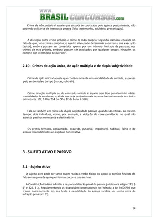 14
Crime de mão própria é aquele que só pode ser praticado pelo agente pessoalmente, não
podendo utilizar-se de interposta pessoa (falso testemunho, adultério, prevaricação).
A distinção entre crime próprio e crime de mão própria, segundo Damásio, consiste no
fato de que, "nos crimes próprios, o sujeito ativo pode determinar a outrem a sua execução
(autor), embora possam ser cometidos apenas por um número limitado de pessoas; nos
crimes de mão própria, embora possam ser praticados por qualquer pessoa, ninguém os
comete por intermédio de outrem".
2.10 - Crimes de ação única, de ação múltipla e de dupla subjetividade
Crime de ação única é aquele que contém somente uma modalidade de conduta, expressa
pelo verbo núcleo do tipo (matar, subtrair).
Crime de ação múltipla ou de conteúdo variado é aquele cujo tipo penal contém várias
modalidades de condutas, e, ainda que seja praticada mais de uma, haverá somente um único
crime (arts. 122, 180 e 234 do CP e 12 da Lei n. 6.368).
Fala-se também em crimes de dupla subjetividade passiva, quando são vítimas, ao mesmo
tempo, dois indivíduos, como, por exemplo, a violação de correspondência, no qual são
sujeitos passivos remetente e destinatário.
Os crimes tentado, consumado, exaurido, putativo, impossível, habitual, falho e de
ensaio foram definidos no capítulo da tentativa.
3 - SUJEITO ATIVO E PASSIVO
3.1 - Sujeito Ativo
O sujeito ativo pode ser tanto quem realiza o verbo típico ou possui o domínio finalista do
fato como quem de qualquer forma concorre para o crime.
A Constituição Federal admitiu a responsabilização penal da pessoa jurídica nos artigos 173, §
5° e 225, § 3°. Regulamentando as disposições constitucionais foi editada a Lei 9.605/98 que
trouxe expressamente em seu texto a possibilidade da pessoa jurídica ser sujeito ativo de
infração penal (art. 3°).
 