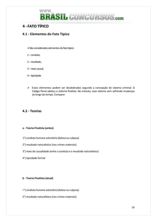 16
4 - FATO TÍPICO
4.1 - Elementos do Fato Típico
Sãoconsideradoselementosdofatotípico:
1–conduta;
2–resultado;
3–nexocausal;
4–tipicidade.
Esses elementos podem ser desdobrados segundo a concepção de sistema criminal. O
Código Penal adotou o sistema finalista. No entanto, esse sistema vem sofrendo mudanças
ao longo do tempo. Compare:
4.2 - Teorias
a - Teoria Finalista (antes)
1°) conduta humana voluntária (dolosa ou culposa)
2°) resultado naturalistico (nos crimes materiais)
3°) nexo de causalidade (entre a conduta e o resultado naturalístico)
4°) tipicidade formal
b - Teoria Finalista (atual)
l °) conduta humana voluntária (dolosa ou culposa)
2°) resultado naturalístico (nos crimes materiais)
 