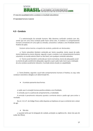17
3°) nexo de causalidade (entre a conduta e o resultado naturalistico)
4°) tipicidade formal e material
4.3 - Conduta
É a exteriorização da vontade humana. Não devemos confundir conduta com ato,
sendo que em uma única conduta pode haver vários atos. A conduta é o comportamento
humano consistente em uma ação ou omissão, consciente e voltada a uma finalidade (teoria
finalista da ação).
Existem várias teorias a respeito da conduta, podendo ser destacadas:
a) Teoria naturalista (lambem conhecida por teoria causalista, teoria causai da ação,
teoria tradicional ou teoria clássica), segundo a qual a conduta é um comportamento humano
voluntário, no mundo exterior (fazer ou não fazer), sem qualquer conteúdo valorativo.
b) Teoria social (também conhecida por teoria normativa, teoria da adequação social
ou teoria da ação socialmente adequada), segundo a qual a ação nada mais é que a realização
de uma conduta socialmente relevante. A vontade estaria situada na culpabilidade.
c) Teoria finalista, segundo a qual todo comportamento humano é finalista, ou seja, toda
conduta é voluntária e dirigida a um determinado fim.
• A conduta apresenta duas formas:
a) ação, que é a atuação humana positiva voltada a uma finalidade;
b) omissão, que é a ausência de comportamento, a inatividade.
A omissão é penalmente relevante quando o emitente devia e podia agir para evitar o
resultado.
No art. 13, § 2°, do Código Penal, estão dispostas as hipóteses em que o omitente tem o dever
de agir.
• São elas:
a) quando tenha por lei obrigação de cuidado, proteção ou vigilância (Ex.: dever dos pais de
cuidar dos filhos);
 