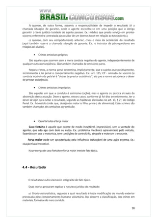 18
b) quando, de outra forma, assumiu a responsabilidade de impedir o resultado (é a
chamada situação de garante, onde o agente encontra-se em uma posição que o obriga
garantir o bem jurídico tutelado do sujeito passivo. Ex.: médico que presta serviço em pronto-
socorro; enfermeira contratada para cuidar de um doente; tutor em relação ao tutelado etc.);
c) quando, com seu comportamento anterior, criou o risco da ocorrência do resultado
(aqui também ocorre a chamada situação de garante. Ex.: o instrutor de pára-quedismo em
relação aos alunos).
• Crimes omissivos próprios
São aqueles que ocorrem com a mera conduta negativa do agente, independentemente de
qualquer outra conseqüência. São também chamados de omissivos puros.
Nesses crimes, a norma penal determina, implicitamente, que o sujeito atue positivamente,
incriminando a lei penal o comportamento negativo. Ex.: art. 135, CP - omissão de socorro (a
conduta incriminada pela lei é "deixar de prestar assistência", eis que a norma estabelece o dever
de prestar assistência).
• Crimes omissivos impróprios
São aqueles em que a conduta é comissiva (ação), mas o agente os pratica através da
abstenção dessa atuação. Deve o agente, nesses casos, conforme já foi dito anteriormente, ter o
dever de agir para evitar o resultado, segundo as hipóteses elencadas no art. 13, § 2°, do Código
Penal. Ex.: homicídio (mãe que, desejando matar o filho, priva-o de alimentos). Esses crimes são
também chamados de comissivos por omissão.
• Caso fortuito e força maior
Caso fortuito é aquele que ocorre de modo inevitável, imprevisível, sem a vontade do
agente, que não age com dolo ou culpa. Ex.: problema mecânico apresentado pelo veículo,
fazendo com que o motorista, sem condições de controlá-lo, atropele e mate um transeunte.
Força maior pode ser caracterizada pela influência inafastável de uma ação externa. Ex.:
coação física irresistível.
Na presença de caso fortuito e força maior inexiste fato típico.
4.4 - Resultado
O resultado é outro elemento integrante do fato típico.
Duas teorias procuram explicar a natureza jurídica do resultado:
a) Teoria naturalística, segundo a qual resultado é toda modificação do mundo exterior
provocada pelo comportamento humano voluntário. Daí decorre a classificação, dos crimes em
materiais, formais e de mera conduta.
 
