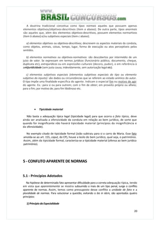 20
A doutrina tradicional conceitua como tipos normais aqueles que possuem apenas
elementos objetivos/objetivos-descritivos (item a abaixo). De outra parte, tipos anormais
são aqueles que, além dos elementos objetivos-descritivos, possuem elementos normartivos
(item b abaixo) e/ou subjetivos especiais (item c abaixo).
a) elementos objetivos ou objetivos-descritivos; descrevem os aspectos materiais da conduta,
como objetos, animais, coisas, tempo, lugar, forma de execução ou atos perceptíveis pelos
sentidos.
b) elementos normativos ou objetivos-normativos: são descobertos por intermédio de um
juízo de valor. Se expressam em termos jurídicos (funcionário público, documento, cheque,
duplicata etc), extrajurídicos ou em expressões culturais (decoro, pudor), e em referência à
antijuridicidade (sem justa causa, indevidamente, sem autorização legal etc).
c) elementos subjetivos especiais (elementos subjetivos especiais do tipo ou elemento
subjetivo do injusto): são dados ou circunstâncias que se referem ao estado anímico do autor.
O tipo impõe uma finalidade específica do agente. Indicam o especial fim ou motivo de agir
do agente. Ex.: para si ou para outrem; com o fim de obter; em proveito próprio ou alheio;
para o fim; por motivo de; para fim libidinoso etc.
• Tipicidade material
Não basta a adequação típica legal (tipicidade legal) para que ocorra o fato típico, deve
ainda ser analisada a ofensividade da conduta em relação ao bem jurídico, de sorte que
quando for insignificante não haverá tipicidade material (princípios da insignificância e
da ofensividade).
No exemplo citado de tipicidade formal (João subtraiu para si o carro de Maria. Esse fato
amolda-se ao art. 155, caput, do CP), houve a lesilo do bem jurídico, qual seja, o patrimônio.
Assim, além da tipicidade formal, caracteriza-se a tipicidade material (ofensa ao bem jurídico
patrimônio).
5 - CONFLITO APARENTE DE NORMAS
5.1 - Princípios Adotados
Na hipótese de determinado fato apresentar dificuldade para a correta adequação típica, tendo
em vista que aparentemente se mostra subsumido a mais de um tipo penal, surge o conflito
aparente de normas. Assim, temos como pressuposto desse conflito a unidade de fato e a
pluralidade de normas. Para solucionar a questão, evitando o bis in idcm, são apontados quatro
princípios:
1) Principio da Especialidade
 