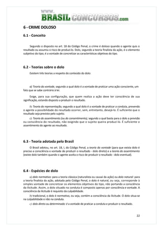 22
6 - CRIME DOLOSO
6.1 - Conceito
Segundo o disposto no art. 18 do Código Penal, o crime é doloso quando o agente quis o
resultado ou assumiu o risco de produzi-lo. Dolo, segundo a teoria finalista da ação, é o elemento
subjetivo do tipo; é a vontade de concretizar as características objetivas do tipo.
6.2 - Teorias sobre o dolo
Existem três teorias a respeito do conteúdo do dolo:
a) Teoria da vontade, segundo a qual dolo é a vontade de praticar uma ação consciente, um
fato que se sabe contrário à lei.
Exige, para sua configuração, que quem realiza a ação deve ter consciência de sua
significação, estando disposto a produzir o resultado.
b) Teoria da representação, segundo a qual dolo é a vontade de praticar a conduta, prevendo
o agente a possibilidade do resultado ocorrer, sem, entretanto, desejá-lo. É suficiente que o
resultado seja previsto pelo sujeito.
c) Teoria do assentimento (ou do consentimento), segundo a qual basta para o dolo a previsão
ou consciência do resultado, não exigindo que o sujeito queira produzi-lo. É suficiente o
assentimento do agente ao resultado.
6.3 - Teoria adotada pelo Brasil
O Brasil adotou, no art. 18, I, do Código Penal, a teoria da vontade (para que exista dolo é
preciso a consciência e vontade de produzir o resultado - dolo direto) e a teoria do assentimento
(existe dolo também quando o agente aceita o risco de produzir o resultado - dolo eventual).
6.4 - Espécies de dolo
a) dolo normativo: para a teoria clássica (naturalista ou causai da ação) ou dolo natural: para
a teoria finalista da ação, adotada pelo Código Penal, o dolo é natural, ou seja, corresponde à
simples vontade de concretizar os elementos objetivos do tipo, não portando a consciência
da ilicitude. Assim, o dolo situado na conduta é composto apenas por consciência e vontade. A
consciência da ilicitude é requisito da culpabilidade.
b) tradicional, o dolo é normativo, ou seja, contém a consciência da ilicitude. O dolo situa-se
na culpabilidade e não na conduta.
c) dolo direto ou determinado: é a vontade de praticar a conduta e produzir o resultado.
 