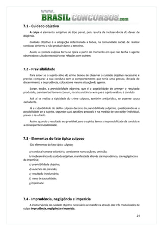 24
7.1 - Cuidado objetivo
A culpa é elemento subjetivo do tipo penal, pois resulta da inobservância do dever de
diligência.
Cuidado Objetivo é a obrigação determinada a todos, na comunidade social, de realizar
condutas de forma a não produzir danos a terceiros.
Assim, a conduta culposa torna-se típica a partir do momento em que não tenha o agente
observado o cuidado necessário nas relações com outrem.
7.2 - Previsibilidade
Para saber se o sujeito ativo do crime deixou de observar o cuidado objetivo necessário é
preciso comparar a sua conduta com o comportamento que teria uma pessoa, dotada de
discernimento e de prudência, colocada na mesma situação do agente.
Surge, então, a previsibilidade objetiva, que é a possibilidade de antever o resultado
produzido, previsível ao homem comum, nas circunstâncias em que o sujeito realizou a conduta
Até aí se realiza a tipicidade do crime culposo, também antijurídico, se ausente causa
excludente.
Já a culpabilidade do delito culposo decorre da previsibilidade subjetiva, questionando-se a
possibilidade de o sujeito, segundo suas aptidões pessoais e na medida de seu poder individual,
prever o resultado.
Assim, quando o resultado era previsível para o sujeito, temos a reprovabilidade da conduta e
a conseqüente culpabilidade.
7.3 - Elementos do fato típico culposo
São elementos do fato típico culposo:
a) conduta humana voluntária, consistente numa ação ou omissão;
b) inobservância do cuidado objetivo, manifestada através da imprudência, da negligência e
da imperícia;
c) previsibilidade objetiva;
d) ausência de previsão;
e) resultado involuntário;
f) nexo de causalidade;
g) tipicidade.
7.4 - Imprudência, negligência e imperícia
A inobservância do cuidado objetivo necessário se manifesta através das três modalidades de
culpa: imprudência, negligência e imperícia.
 