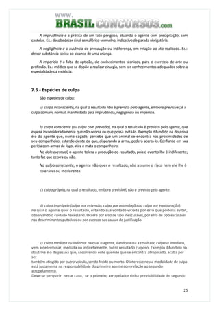 25
A imprudência é a prática de um fato perigoso, atuando o agente com precipitação, sem
cautelas. Ex.: desobedecer sinal semafórico vermelho, indicativo de parada obrigatória.
A negligência é a ausência de precaução ou indiferença, em relação ao ato realizado. Ex.:
deixar substância tóxica ao alcance de uma criança.
A imperícia é a falta de aptidão, de conhecimentos técnicos, para o exercício de arte ou
profissão. Ex.: médico que se dispõe a realizar cirurgia, sem ter conhecimentos adequados sobre a
especialidade da moléstia.
7.5 - Espécies de culpa
São espécies de culpa:
a) culpa inconsciente, na qual o resultado não é previsto pelo agente, embora previsível; é a
culpa comum, normal, manifestada pela imprudência, negligência ou imperícia.
b) culpa consciente (ou culpa com previsão), na qual o resultado é previsto pelo agente, que
espera inconsideradamente que não ocorra ou que possa evitá-lo. Exemplo difundido na doutrina
é o do agente que, numa caçada, percebe que um animal se encontra nas proximidades de
seu companheiro, estando ciente de que, disparando a arma, poderá acertá-lo. Confiante em sua
perícia com armas de fogo, atira e mata o companheiro.
No dolo eventual, o agente tolera a produção do resultado, pois o evento lhe é indiferente;
tanto faz que ocorra ou não.
Na culpa consciente, o agente não quer o resultado, não assume o risco nem ele lhe é
tolerável ou indiferente.
c) culpa própria, na qual o resultado, embora previsível, não é previsto pelo agente.
d) culpa imprópria (culpa por extensão, culpa por assimilação ou culpa por equiparação):
na qual o agente quer o resultado, estando sua vontade viciada por erro que poderia evitar,
observando o cuidado necessário. Ocorre por erro de tipo inescusável, por erro de tipo escusável
nas descriminantes putativas ou por excesso nas causas de justificação.
e) culpa mediata ou indireta: na qual o agente, dando causa a resultado culposo imediato,
vem a determinar, mediata ou indiretamente, outro resultado culposo. Exemplo difundido na
doutrina é o da pessoa que, socorrendo ente querido que se encontra atropelado, acaba por
ser
também atingido por outro veículo, sendo ferido ou morto. O interesse nessa modalidade de culpa
está justamente na responsabilidade do primeiro agente com relação ao segundo
atropelamento.
Deve-se perquirir, nesse caso, se o primeiro atropelador tinha previsibilidade do segundo
 