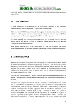 26
resultado. Se tinha, responderá por ele. Se não tinha, inexistirá responsabilidade penal pelo
segundo fato.
7.6 - Crime preterdolos
O crime preterdoloso ou preterintencional é aquele onde coexistem os dois elementos
subjetivos: dolo na conduta antecedente e culpa na conduta conseqüente.
Existe um crime inicial doloso e um resultado final culposo. Na conduta antecedente, o elemento
subjetivo é o dolo, eis que o agente quis o resultado. Entretanto, pela falta de previsibilidade,
ocorre um outro resultado culposo, pelo qual também responde o agente.
Ex.: aborto praticado sem o consentimento da gestante com o resultado morte. O aborto é
doloso, querido pelo agente. A morte da gestante é culposa, pois o agente não queria o
resultado, embora fosse ele previsível.
Nesse sentido, prescreve o art. 19 do Código Penal: Ari. 19. Pelo resultado que agrava
especialmente a pena, só responde o agente que o houver causado ao menos culposamente.
8 - ANTIJURIDICIDADE
Segundo nos ensina o Professor Rogério Greco, ilicitude, ou antijuridicidade, é aquela relação
de antagonismo, de contrariedade entre a conduta do agente e o ordenamento jurídico.
Quando nos referimos ao ordenamento jurídico de forma ampla, estamos querendo dizer que
a ilicitude não se resume a matéria penal, mas sim que pode ter natureza civil, administrativa,
tributária, etc. Se a conduta típica do agente colidir com o ordenamento jurídico penal,
diremos ser ela penalmente ilícita.
Esse conceito, contudo, limita-se a verificar a existência de uma norma anterior à conduta do
agente, e se esta contraria àquela, deixando transparecer uma natureza meramente formal da
ilicitude.
É claro que para que possamos falar em ilicitude é preciso que o agente contrarie uma norma,
pois, se não partirmos dessa premissa, sua conduta, por mais anti-social que seja, não poderá
ser considerada ilícita, uma vez que não estaria contrariando o ordenamento jurídico-penal.
Contudo, em determinadas situações, segundo as lições de Assis Toledo, a ilicitude, na área
penal, não se limitará à ilicitude típica, ou seja, à ilicitude do delito, esta sempre e
necessariamente típica. Um exemplo de ilicitude atípica pode ser encontrado na exigência da
agressão ('agressão injusta' significa 'agressão ilícita') na legítima defesa. A agressão que
autoriza a reação defensiva, na legítima defesa, não precisa ser um fato previsto como crime,
 