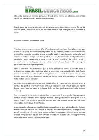 27
isto é, não precisa ser um ilícito penal, mas deverá ser no mínimo um ato ilícito, em sentido
amplo, por inexistir legítima defesa contra atos lícitos".
Grande parte da doutrina, contudo, não se satisfaz com o conceito meramente formal da
ilicitude penal, e aduz um outro, de natureza material, cujas distinções serão analisadas a
seguir.
Conforme preleciona Miguel Reale Júnior,
"Von Liszt lançou, por primeiro, nas 12a
e 13a
edições de seu trabalho, a distinção entre o que
é formal e o que é materialmente antijurídico. No seu entender, um fato seria formalmente
antijurídico enquanto contrário a uma proibição legal, e materialmente antijurídico por
implicar na lesão ou perigo a um bem jurídico, ou seja, formalmente, a antijuridicidade se
caracteriza como desrespeito a uma norma, a uma proibição da ordem jurídica;
materialmente, como ataque a interesses vitais de particulares e da coletividade protegidos
pelas normas estatuídas pelo legislador."
Com a finalidade de demonstrar que a mera contradição entre a conduta típica e
ordenamento jurídico não é suficiente a fim de se concluir pela antijuridicidade, Assis Toledo
conceitua a ilicitude como "a relação de antagonismo que se estabelece entre uma conduta
humana voluntária e o ordenamento jurídico, de sorte a causar lesão ou a expor a perigo de
lesão um bem jurídico tutelado".
Como se percebe pelo conceito de Assis Toledo, além da relação de contrariedade entre a
conduta do agente e a norma (ilicitude formal), é preciso que essa conduta possa, de alguma
forma, causar lesão ou expor a perigo de lesão um bem juridicamente tutelado (ilicitude
material).
Se a norma penal proíbe determinada conduta sob a ameaça de uma sanção, é porque aquela
conduta ou causa lesão ou expõe a perigo de lesão o bem juridicamente protegido, e se o
agente insiste em praticá-la devemos concluir pela sua ilicitude, desde que não atue
amparado por uma causa de justificação.
A questão assim colocada nos leva à total desnecessidade de se fazer a distinção entre ilicitude
formal e ilicitude material. Sim, porque se a norma penal existe porque visa proteger o bem
por ela considerado relevante, é sinal de que qualquer conduta que a contrarie causa lesão ou
expõe a perigo de lesão aquele bem tutelado, levando-nos a adotar uma concepção unitária
de ilicitude, e não dualista como se quer propor.
 