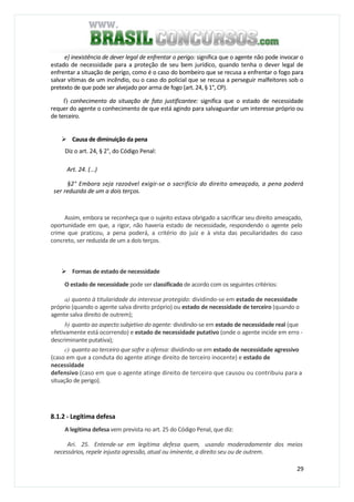 29
e} inexistência de dever legal de enfrentar o perigo: significa que o agente não pode invocar o
estado de necessidade para a proteção de seu bem jurídico, quando tenha o dever legal de
enfrentar a situação de perigo, como é o caso do bombeiro que se recusa a enfrentar o fogo para
salvar vítimas de um incêndio, ou o caso do policial que se recusa a perseguir malfeitores sob o
pretexto de que pode ser alvejado por arma de fogo (art. 24, § 1°, CP).
f) conhecimento da situação de fato justificantee: significa que o estado de necessidade
requer do agente o conhecimento de que está agindo para salvaguardar um interesse próprio ou
de terceiro.
Causa de diminuição da pena
Diz o art. 24, § 2°, do Código Penal:
Art. 24. (...)
§2° Embora seja razoável exigir-se o sacrifício do direito ameaçado, a pena poderá
ser reduzida de um a dois terços.
Assim, embora se reconheça que o sujeito estava obrigado a sacrificar seu direito ameaçado,
oportunidade em que, a rigor, não haveria estado de necessidade, respondendo o agente pelo
crime que praticou, a pena poderá, a critério do juiz e à vista das peculiaridades do caso
concreto, ser reduzida de um a dois terços.
Formas de estado de necessidade
O estado de necessidade pode ser classificado de acordo com os seguintes critérios:
a) quanto à titularidade do interesse protegido: dividindo-se em estado de necessidade
próprio (quando o agente salva direito próprio) ou estado de necessidade de terceiro (quando o
agente salva direito de outrem);
b) quanto ao aspecto subjetivo do agente: dividindo-se em estado de necessidade real (que
efetivamente está ocorrendo) e estado de necessidade putativo (onde o agente incide em erro -
descriminante putativa);
c) quanto ao terceiro que sofre a ofensa: dividindo-se em estado de necessidade agressivo
(caso em que a conduta do agente atinge direito de terceiro inocente) e estado de
necessidade
defensivo (caso em que o agente atinge direito de terceiro que causou ou contribuiu para a
situação de perigo).
8.1.2 - Legítima defesa
A legítima defesa vem prevista no art. 25 do Código Penal, que diz:
Ari. 25. Entende-se em legítima defesa quem, usando moderadamente dos meios
necessários, repele injusta agressão, atual ou iminente, a direito seu ou de outrem.
 