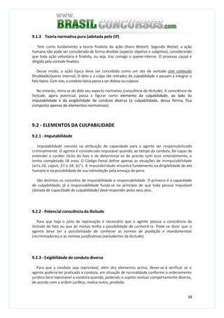 34
9.1.3 Teoria normativa pura (adotada pelo CP)
Tem como fundamento a teoria finalista da ação (Hans Welzel). Segundo Welzel, a ação
humana não pode ser considerada de forma dividida (aspecto objetivo e subjetivo), considerando
que toda ação voluntária é finalista, ou seja, traz consigo o querer-interno. O processo causal é
dirigido pela vontade finalista.
Desse modo, a ação típica deve ser concebida como um ato de vontade com conteúdo
(finalidade/querer interno). O dolo e a culpa são retirados da culpabilidade e passam a integrar o
fato típico. Com isso, a conduta típica passa a ser dolosa ou culposa.
No entanto, retira-se do dolo seu aspecto normativo (consciência da ilicitude). A consciência da
ilicitude, agora potencial, passa a figurar como elemento da culpabilidade, ao lado da
imputabilidade e da exigibilidade de conduta diversa (a culpabilidade, dessa forma, fica
composta apenas de elementos normativos).
9.2 - ELEMENTOS DA CULPABILIDADE
9.2.1 - Imputabilidade
Imputabilidade consiste na atribuição de capacidade para o agente ser responsabilizado
criminalmente. O agente é considerado imputável quando, ao tempo da conduta, for capaz de
entender o caráter ilícito do fato e de determinar-se de acordo com esse entendimento, e
tenha completado 18 anos. O Código Penal define apenas as situações de inimputabilidade
(arts.26, caput, 27 e 28, §1°). A imputabilidade encontra fundamento na dirigibilidade do ato
humano e na possibilidade de sua intimidação pela ameaça de pena.
São distintos os conceitos de imputabilidade e responsabilidade. O primeiro é a capacidade
de culpabilidade; já a responsabilidade funda-se no princípio de que toda pessoa imputável
(dotada de capacidade de culpabilidade) deve responder pelos seus atos.
9.2.2 - Potencial consciência da ilicitude
Para que haja o juízo de reprovação é necessário que o agente possua a consciência da
ilicitude do fato ou que ao menos tenha a possibilidade de conhecê-la. Pode-se dizer que o
agente deve ter a possibilidade de conhecer as normas de proibição e mandamentais
(incriminadoras) e as normas justificativas (excludentes da ilicitude).
9.2.3 - Exigibilidade de conduta diversa
Para que a conduta seja reprovável, além dos elementos acima, dever-se-á verificar se o
agente poderia ter praticado a conduta, em situação de normalidade,conforme o ordenamento
jurídico.Será reprovável a conduta quando, podendo o sujeito realizar comportamento diverso,
de acordo com a ordem jurídica, realiza outro, proibido.
 