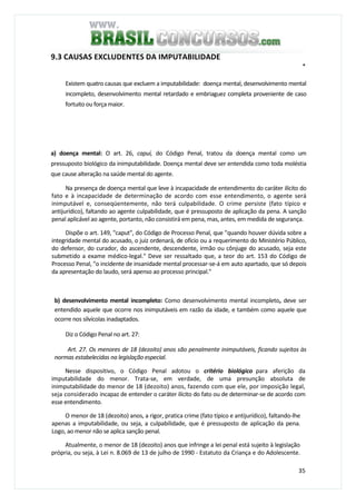 35
9.3 CAUSAS EXCLUDENTES DA IMPUTABILIDADE
*
Existem quatro causas que excluem a imputabilidade: doença mental, desenvolvimento mental
incompleto, desenvolvimento mental retardado e embriaguez completa proveniente de caso
fortuito ou força maior.
a) doença mental: O art. 26, capuí, do Código Penal, tratou da doença mental como um
pressuposto biológico da inimputabilidade. Doença mental deve ser entendida como toda moléstia
que cause alteração na saúde mental do agente.
Na presença de doença mental que leve à incapacidade de entendimento do caráter ilícito do
fato e à incapacidade de determinação de acordo com esse entendimento, o agente será
inimputável e, conseqüentemente, não terá culpabilidade. O crime persiste (fato típico e
antijurídico), faltando ao agente culpabilidade, que é pressuposto de aplicação da pena. A sanção
penal aplicável ao agente, portanto, não consistirá em pena, mas, antes, em medida de segurança.
Dispõe o art. 149, "caput", do Código de Processo Penal, que "quando houver dúvida sobre a
integridade mental do acusado, o juiz ordenará, de oficio ou a requerimento do Ministério Público,
do defensor, do curador, do ascendente, descendente, irmão ou cônjuge do acusado, seja este
submetido a exame médico-legal." Deve ser ressaltado que, a teor do art. 153 do Código de
Processo Penal, "o incidente de insanidade mental processar-se-á em auto apartado, que só depois
da apresentação do laudo, será apenso ao processo principal."
b) desenvolvimento mental incompleto: Como desenvolvimento mental incompleto, deve ser
entendido aquele que ocorre nos inimputáveis em razão da idade, e também como aquele que
ocorre nos silvícolas inadaptados.
Diz o Código Penal no art. 27:
Art. 27. Os menores de 18 (dezoito) anos são penalmente inimputáveis, ficando sujeitos às
normas estabelecidas na legislação especial.
Nesse dispositivo, o Código Penal adotou o critério biológico para aferição da
imputabilidade do menor. Trata-se, em verdade, de uma presunção absoluta de
inimputabilidade do menor de 18 (dezoito) anos, fazendo com que ele, por imposição legal,
seja considerado incapaz de entender o caráter ilícito do fato ou de determinar-se de acordo com
esse entendimento.
O menor de 18 (dezoito) anos, a rigor, pratica crime (fato típico e antijurídico), faltando-lhe
apenas a imputabilidade, ou seja, a culpabilidade, que é pressuposto de aplicação da pena.
Logo, ao menor não se aplica sanção penal.
Atualmente, o menor de 18 (dezoito) anos que infringe a lei penal está sujeito à legislação
própria, ou seja, à Lei n. 8.069 de 13 de julho de 1990 - Estatuto da Criança e do Adolescente.
 