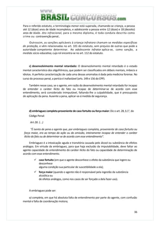 36
Para o referido estatuto, a terminologia menor está superada, chamando-se criança, a pessoa
até 12 (doze) anos de idade incompletos, e adolescente a pessoa entre 12 (doze) e 18 (dezoito)
anos de idade. Ato infracional, para o mesmo diploma, é toda conduta descrita como
crime ou contravenção penal..
Outrossim, as sanções aplicáveis à criança infratora chamam-se medidas específicas
de proteção, e vêm relacionadas no art. 101 do estatuto, sem prejuízo de outras que pode a
autoridade competente determinar. Ao adolescente infrator aplica-se, como sanção, a
medida sócio-educativa, cujo rol encontra-se no art. 112 do estatuto.
c) desenvolvimento mental retardado: O desenvolvimento mental retardado é o estado
mental característico dos oligofrênicos, que podem ser classificados em débeis mentais, imbecis e
idiotas. A perfeita caracterização de cada uma dessas anomalias é dada pela medicina forense. No
curso do processo penal, a perícia é inafastável (arts. 149 e 156 do CPP).
Também nesse caso, se o agente, em razão do desenvolvimento mental retardado for incapaz
de entender o caráter ilícito do fato ou incapaz de determinar-se de acordo com esse
entendimento, será considerado inimputável, faltando-lhe a culpabilidade, que é pressuposto
de aplicação da pena. Ausente a pena, aplicar-se-á medida de segurança.
d) embriaguez completa proveniente de caso fortuito ou força maior: Diz o art. 28, § 1°, do
Código Penal:
Art 28. (...)
"É isento de pena o agente que, por embriaguez completa, proveniente de caso fortuito ou
força maior, era ao tempo da ação ou da omissão, inteiramente incapaz de entender o caráter
ilícito do fato ou de determinar-se de acordo com esse entendimento”.
Embriaguez é a intoxicação aguda e transitória causada pelo álcool ou substância de efeitos
análogos. Em virtude da embriaguez, para que haja exclusão da imputabilidade, deve faltar ao
agente capacidade de entendimento do caráter ilícito do fato ou capacidade de determinação de
acordo com esse entendimento.
caso fortuito (em que o agente desconhece o efeito da substância que ingere ou
desconhece
alguma condição sua particular de suscetibilidade a ela);
força maior (quando o agente não é responsável pela ingestão da substância
alcoólica ou
de efeitos análogos, como nos casos de ser forçado a dela fazer uso).
A embriaguez pode ser:
a) completa, em que há absoluta falta de entendimento por parte do agente, com confusão
mental e falta de coordenação motora;
 