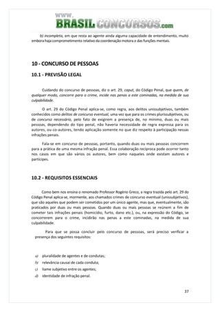 37
b) incompleta, em que resta ao agente ainda alguma capacidade de entendimento, muito
embora haja comprometimento relativo da coordenação motora e das funções mentais.
10 - CONCURSO DE PESSOAS
10.1 - PREVISÃO LEGAL
Cuidando do concurso de pessoas, diz o art. 29, caput, do Código Penal, que quem, de
qualquer modo, concorre para o crime, incide nas penas a este cominadas, na medida de sua
culpabilidade.
O art. 29 do Código Penal aplica-se, como regra, aos delitos unissubjetivos, também
conhecidos como delitos de concurso eventual, uma vez que para os crimes plurissubjetivos, ou
de concurso necessário, pelo fato de exigirem a presença de, no mínimo, duas ou mais
pessoas, dependendo do tipo penal, não haveria necessidade de regra expressa para os
autores, ou co-autores, tendo aplicação somente no que diz respeito à participação nessas
infrações penais.
Fala-se em concurso de pessoas, portanto, quando duas ou mais pessoas concorrem
para a prática de uma mesma infração penal. Essa colaboração recíproca pode ocorrer tanto
nos casos em que são vários os autores, bem como naqueles onde existam autores e
partícipes.
10.2 - REQUISITOS ESSENCIAIS
Como bem nos ensina o renomado Professor Rogério Greco, a regra trazida pelo art. 29 do
Código Penal aplica-se, mormente, aos chamados crimes de concurso eventual (unissubjetivos),
que são aqueles que podem ser cometidos por um único agente, mas que, eventualmente, são
praticados por duas ou mais pessoas. Quando duas ou mais pessoas se reúnem a fim de
cometer tais infrações penais (homicídio, furto, dano etc.), ou, na expressão do Código, se
concorrerem para o crime, incidirão nas penas a este cominadas, na medida de sua
culpabilidade.
Para que se possa concluir pelo concurso de pessoas, será preciso verificar a
presença dos seguintes requisitos:
a) pluralidade de agentes e de condutas;
b) relevância causai de cada conduta;
c) liame subjetivo entre os agentes;
d) identidade de infração penal.
 