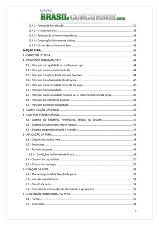 3
10.4.1 - Formas de Participação ............................................................................................. 40
10.4.2 - Natureza jurídica....................................................................................................... 41
10.4.3 - Participação de menor importância............................................................................ 41
10.4.4 - Cooperação dolosamente distinta.............................................................................. 42
10.4.5 - Circunstâncias incomunicáveis................................................................................... 42
SANÇÃO PENAL........................................................................................................................... 43
1 - CONCEITO DE PENA................................................................................................................ 43
2 - PRINCÍPIOS FUNDAMENTAIS.................................................................................................. 44
2.1 - Princípio da Legalidade ou da Reserva Legal .................................................................. 44
2.2 - Princípio da anterioridade da lei..................................................................................... 44
2.3 - Princípio da aplicação da lei mais favorável ................................................................... 44
2.4 - Princípio da individualização da pena............................................................................. 45
2.5 - Princípio da necessidade concreta de pena.................................................................... 45
2.6 - Princípio da humanidade ................................................................................................ 45
2.7 - Princípio da pessoalidade da pena ou da intranscendência da pena............................. 45
2.8 - Princípio da suficiência da pena...................................................................................... 46
2.9 - Princípio da proporcionalidade....................................................................................... 46
3 - CLASSIFICAÇÃO DAS PENAS ................................................................................................... 46
4 - SISTEMAS PENITENCIÁRIOS.................................................................................................... 47
4.1 - Sistema da Filadélfia, Pensilvânia, Bélgica ou celular: ......................................... 47
4.2 - Sistema de auburniano (Nova Iorque):........................................................................... 47
4.3 - Sistema progressivo (Inglês e Irlandês):.......................................................................... 47
5 - APLICAÇÃO DA PENA.............................................................................................................. 48
5.1 - Circunstâncias do crime .................................................................................................. 48
5.2 - Requisitos........................................................................................................................ 48
5.3 - Período de prova............................................................................................................. 49
5.3.1 - Condições do Período de Prova................................................................................ 49
5.4 - Circunstâncias judiciais ................................................................................................... 50
5.5 - Circunstâncias legais ....................................................................................................... 50
6 - FIXAÇÃO DA PENA.................................................................................................................. 51
6.1 - Momento judicial de fixação da pena............................................................................. 52
6.2 - Juízo de culpabilidade ..................................................................................................... 52
6.3 - Cálculo da pena............................................................................................................... 52
6.4 - Concurso de circunstâncias atenuantes e agravantes.................................................... 53
7 - SUSPENSÃO CONDICIONAL DA PENA..................................................................................... 53
7.1 - Formas............................................................................................................................. 53
7.2 - Requisitos........................................................................................................................ 54
 