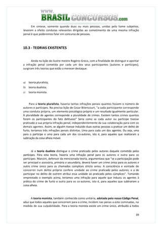 39
Em síntese, somente quando duas ou mais pessoas, unidas pelo liame subjetivo,
levarem a efeito condutas relevantes dirigidas ao cometimento de uma mesma infração
penal é que poderemos falar em concurso de pessoas.
10.3 - TEORIAS EXISTENTES
Ainda na lição do ilustre mestre Rogério Greco, com a finalidade de distinguir e apontar
a infração penal cometida por cada um dos seus participantes (autores e partícipes),
surgiram três teorias que estão a merecer destaque:
a) teoria pluralista;
b) teoria dualista;
c) teoria monista.
Para a teoria pluralista, haveria tantas infrações penais quantos fossem o número de
autores e partícipes. Na precisa lição de Cezar Bitencourt, "a cada participante corresponde
uma conduta própria, um elemento psicológico próprio e um resultado igualmente particular.
À pluralidade de agentes corresponde a pluralidade de crimes. Existem tantos crimes quantos
forem os participantes do fato delituoso" Seria como se cada autor ou partícipe tivesse
praticado a sua própria infração penal, independentemente da sua colaboração para com os
demais agentes. Assim, se alguém tivesse induzido duas outras pessoas a praticar um delito de
furto, teríamos três infrações penais distintas. Uma para cada um dos agentes. Ou seja, uma
para o partícipe e uma para cada um dos co-autores, isto é, para aqueles que realizaram a
subtração da coisa alheia móvel.
Já a teoria dualista distingue o crime praticado pelos autores daquele cometido pelos
partícipes. Para esta teoria, haveria uma infração penal para os autores e outra para os
partícipes. Manzini, defensor da mencionada teoria, argumentava que "se a participação pode
ser principal e acessória, primária e secundária, deverá haver um crime único para os autores e
outro crime único para os chamados cúmplices stricto sensu. A consciência e vontade de
concorrer num delito próprio confere unidade ao crime praticado pelos autores; e a de
participar no delito de outrem atribui essa unidade ao praticado pelos cúmplices". Tomando
emprestado o exemplo acima, teríamos uma infração para aquele que induziu os agentes à
prática do crime de furto e outra para os co-autores, isto é, para aqueles que subtraíram a
coisa alheia.
A teoria monista, também conhecida como unitária, adotada pelo nosso Código Penal,
aduz que todos aqueles que concorrem para o crime, incidem nas penas a este cominadas, na
medida de sua culpabilidade. Para a teoria monista existe um crime único, atribuído a todos
 