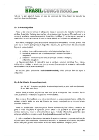 41
lado da rua para possível atuação em caso de resistência da vítima. Poderá ser co-autor ou
partícipe, dependendo do caso.
10.4.2 - Natureza jurídica
Trata-se de uma das formas de adequação típica de subordinação mediata. Inicialmente a
conduta do partícipe é atípica, pois seu fato não se subsume ao tipo penal. Mas, aplicando-se a
norma de ampliação espacial e pessoal da figura típica (art.29 do CP), o tipo passa a abranger a
sua conduta (acessória). Trata-se de uma forma de acessão ao fato praticado pelo executor.
Para haver participação (conduta acessória) é necessária uma conduta principal, pratica pelo
autor ou co-autores (fato principal). Segundo a doutrina, há quatro classes de acessoriedade
(teoria da acessoriedade):
1) mínima: é necessário que a conduta principal constitua fato típico;
2) limitada: é necessário que a conduta principal constitua fato típico e
antijurídico;
3) extrema: é necessário que a conduta principal constitua fato típico,
antijurídico e culpável;
4) hiperacessoriedade: é necessário que a conduta principal constitua fato típico,
antijurídico, culpável e, ainda, que concorram as circunstâncias de agravação e atenuação
existentes em relação ao autor principal.
Na doutrina pátria predomina a acessoriedade limitada, o fato principal deve ser típico e
antijurídico.
10.4.3 - Participação de menor importância
Art. 29, § l". Se a participação for de menor importância, a pena pode ser diminuída
de um sexto a um terço.
Possui aplicação apenas ao partícipe, haja vista que é incompatível com a conduta do co-
autor, que realiza o verbo típico ou possui o domínio do fato.
Esta causa de diminuição de pena não se concilia com as agravantes descritas no art.62, isto
porque ninguém pode ter uma participação de menor importância e, ao mesmo tempo,
promover, coagir, etc.
Uma vez evidenciada a contribuição de menor importância para o delito, a redução da
pena se torna obrigatória. A expressão "pode" refere-se ao quantum da diminuição. Em
sentido contrário, existe o entendimento de que a redução é facultativa, podendo o juiz
deixar de aplicá-la, mesmo convencido da participação de pouca importância.
O critério para fixação do quantum deve variar de acordo com a maior ou menor contribuição
do partícipe na prática delituosa: "quanto mais a conduta se aproximar do núcleo do tipo, maior
deverá ser a pena; quanto mais distante do núcleo, menor deverá ser a resposta penal".
 
