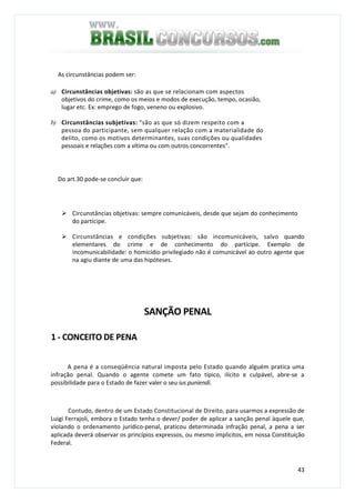 43
As circunstâncias podem ser:
a) Circunstâncias objetivas: são as que se relacionam com aspectos
objetivos do crime, como os meios e modos de execução, tempo, ocasião,
lugar etc. Ex: emprego de fogo, veneno ou explosivo.
b) Circunstâncias subjetivas: "são as que só dizem respeito com a
pessoa do participante, sem qualquer relação com a materialidade do
delito, como os motivos determinantes, suas condições ou qualidades
pessoais e relações com a vítima ou com outros concorrentes".
Do art.30 pode-se concluir que:
Circunstâncias objetivas: sempre comunicáveis, desde que sejam do conhecimento
do partícipe.
Circunstâncias e condições subjetivas: são incomunicáveis, salvo quando
elementares do crime e de conhecimento do partícipe. Exemplo de
incomunicabilidade: o homicídio privilegiado não é comunicável ao outro agente que
na agiu diante de uma das hipóteses.
SANÇÃO PENAL
1 - CONCEITO DE PENA
A pena é a conseqüência natural imposta pelo Estado quando alguém pratica uma
infração penal. Quando o agente comete um fato típico, ilícito e culpável, abre-se a
possibilidade para o Estado de fazer valer o seu ius puniendi.
Contudo, dentro de um Estado Constitucional de Direito, para usarmos a expressão de
Luigi Ferrajoli, embora o Estado tenha o dever/ poder de aplicar a sanção penal àquele que,
violando o ordenamento jurídico-penal, praticou determinada infração penal, a pena a ser
aplicada deverá observar os princípios expressos, ou mesmo implícitos, em nossa Constituição
Federal.
 