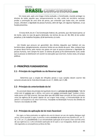 44
Em nosso país, após uma longa e lenta evolução, a Constituição, visando proteger os
direitos de todos aqueles que, temporariamente ou não, estão em território nacional,
proíbe a cominação de uma série de penas, por entender que todas elas, em sentido
amplo, ofendem a dignidade da pessoa humana, além de fugir, em algumas hipóteses, à sua
função preventiva.
O inciso XLVII, do art. 5°
da Constituição Federal, diz, portanto, que não haverá penas: a)
de morte, salvo no caso de guerra declarada, nos termos do seu art. 84, XDC; b) de caráter
perpétuo; c) de trabalhos forçados; d) de banimento; e) cruéis.
Um Estado que procura ser garantidor dos direitos daqueles que habitam em seu
território deve, obrigatoriamente, encontrar limites ao seu direito de punir. Mas, embora hoje
se pense dessa forma, pelo menos nos países em que se procura preservar a dignidade da
pessoa humana, nem sempre foi assim. O sistema de penas já foi extremamente cruel, sendo
que as pessoas se deleitavam em assistir às execuções que ocorriam, muitas vezes, em praças
públicas.
2 - PRINCÍPIOS FUNDAMENTAIS
2.1 - Princípio da Legalidade ou da Reserva Legal
Determina que a criação de infrações penais e suas sanções devem ocorrer tão
somente através da lei. Está discriminado no art. 5°, XXXIX, da C.F./88.
2.2 - Princípio da anterioridade da lei
Do postulado básico do princípio da legalidade decorre o princípio da anterioridade: "não há
crime sem lei anterior que o defina, nem pena sem prévia cominação legal" (nullum crimen,
nulla poena sine lege praevia). Isto que dizer que não pode haver punição de fatos praticados
antes da vigência da lei penal. Apesar de sua origem mais antiga, a irretroatividade da lei
penal é conseqüência do ideal iluminista, insculpido na Declaração Francesa dos Direitos do
Homem e do Cidadão de 1789.
2.3 - Princípio da aplicação da lei mais favorável
Em regra, os fatos praticados na vigência de uma lei devem ser por ela regidos (tempus regit
actus). Como exceção à regra, é prevista a extra-atividade da lei penal mais benéfica (CF, art. 5°,
XL, e CP, art. 2°), possibilitando a sua retroatividade (aplicação da lei penal a fato ocorrido anlcs
de sua vigência) ou a ultra-atividade (aplicação da lei após a sua revogação), desde que ainda
não esgotadas as conseqüências jurídicas do fato.
 