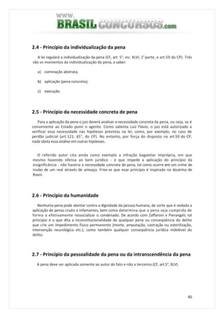 45
2.4 - Princípio da individualização da pena
A lei regulará a individualização da pena (CF, art. 5°, inc. XLVI, 1a
parte, e art.59 do CP). Três
são os momentos da individualização da pena, a saber:
a) cominação abstrata;
b) aplicação (pena concreta);
c) execução.
2.5 - Princípio da necessidade concreta de pena
Para a aplicação da pena o juiz deverá analisar a necessidade concreta da pena, ou seja, se é
conveniente ao Estado punir o agente. Como salienta Luiz Flávio, o juiz está autorizado a
verificar essa necessidade nas hipóteses previstas na lei, como, por exemplo, no caso de
perdão judicial (art.121, §5°, do CP). No entanto, por força do disposto no art.59 do CP,
nada obsta essa análise em outras hipóteses.
O referido autor cita ainda como exemplo a infração bagatelar imprópria, em que
mesmo havendo ofensa ao bem jurídico - o que impede a aplicação do princípio da
insignificância - não haveria a necessidade concreta de pena, tal como ocorre em um crime de
roubo de um real através de ameaça. Frise-se que esse princípio é inspirado na doutrina de
Roxin.
2.6 - Princípio da humanidade
Nenhuma pena pode atentar contra a dignidade da pessoa humana, de sorte que é vedada a
aplicação de penas cruéis e infamantes, bem como determina que a pena seja cumprida de
forma a efetivamente ressocializar o condenado. De acordo com Zaffaroni e Pierangeli, tal
princípio é o que dita a inconstitucionalidade de qualquer pena ou conseqüência do delito
que crie um impedimento físico permanente (morte, amputação, castração ou esterilização,
intervenção neurológica etc.), como também qualquer conseqüência jurídica indelével do
delito.
2.7 - Princípio da pessoalidade da pena ou da intranscendência da pena
A pena deve ser aplicada somente ao autor do fato e não a terceiros (CF, art.5°, XLV).
 