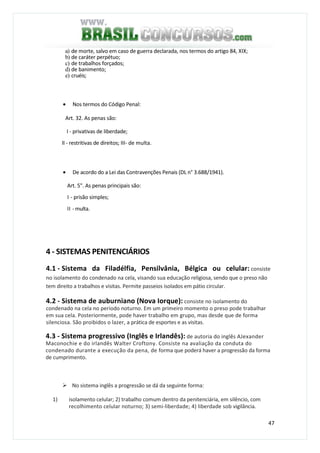47
a) de morte, salvo em caso de guerra declarada, nos termos do artigo 84, XIX;
b) de caráter perpétuo;
c) de trabalhos forçados;
d) de banimento;
e) cruéis;
• Nos termos do Código Penal:
Art. 32. As penas são:
I - privativas de liberdade;
II - restritivas de direitos; III- de multa.
• De acordo do a Lei das Contravenções Penais (DL n° 3.688/1941).
Art. 5". As penas principais são:
I - prisão simples;
II - multa.
4 - SISTEMAS PENITENCIÁRIOS
4.1 - Sistema da Filadélfia, Pensilvânia, Bélgica ou celular: consiste
no isolamento do condenado na cela, visando sua educação religiosa, sendo que o preso não
tem direito a trabalhos e visitas. Permite passeios isolados em pátio circular.
4.2 - Sistema de auburniano (Nova Iorque): consiste no isolamento do
condenado na cela no período noturno. Em um primeiro momento o preso pode trabalhar
em sua cela. Posteriormente, pode haver trabalho em grupo, mas desde que de forma
silenciosa. São proibidos o lazer, a prática de esportes e as visitas.
4.3 - Sistema progressivo (Inglês e Irlandês): de autoria do inglês AJexander
Maconochie e do irlandês Walter Croftony. Consiste na avaliação da conduta do
condenado durante a execução da pena, de forma que poderá haver a progressão da forma
de cumprimento.
No sistema inglês a progressão se dá da seguinte forma:
1) isolamento celular; 2) trabalho comum dentro da penitenciária, em silêncio, com
recolhimento celular noturno; 3) semi-liberdade; 4) liberdade sob vigilância.
 