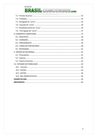 4
7.3 - Período de prova............................................................................................................. 55
7.4 - Condições........................................................................................................................ 55
7.5 - Revogação do "sursis"..................................................................................................... 56
7.6 - Cassação do "sursis"........................................................................................................ 56
7.7 - Restabelecimento do "sursis " ........................................................................................ 56
7.8 - Prorrogação do "sursis".................................................................................................. 57
8. LIVRAMENTO CONDICIONAL................................................................................................... 57
8.1 - REQUISITOS..................................................................................................................... 58
8.2 - CONDIÇÕES ..................................................................................................................... 58
8.3 - PROCEDIMENTO.............................................................................................................. 59
8.4 - CONSELHO PENITENCIÁRIO............................................................................................. 60
8.5 - REVOGAÇÃO.................................................................................................................... 61
9 - MEDIDA DE SEGURANÇA........................................................................................................ 61
9.1 - Pressupostos ................................................................................................................... 61
9.2 - Espécies........................................................................................................................... 62
9.3 - Sistema Vicariante........................................................................................................... 62
10. EXTINÇÃO DA PUNIBILIDADE ............................................................................................... 63
10.1 - Conceito ....................................................................................................................... 63
10.2 - CAUSAS.......................................................................................................................... 63
10.3 - EFEITOS ......................................................................................................................... 64
10.4 - ROL EXEMPLIFICATIVO.................................................................................................. 64
EXAMES DA OAB......................................................................................................................... 64
BIBLIOGRAFIA ............................................................................................................................. 82
 
