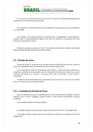 49
b) requisitos de natureza subjetiva, que dizem respeito aos antecedentes judiciais do
condenado e às circunstâncias judiciais do fato.
Com relação aos antecedentes judiciais do condenado, é necessário que não seja reincidente
em crime doloso.
Com relação às circunstâncias judiciais, é necessário que a culpabilidade, os antecedentes, a
conduta social e a personalidade do agente, bem como os motivos e circunstâncias do crime
autorizem a concessão do "sursis ".
Outrossim, para que se conceda o "sursis " ao condenado, não pode ser cabível a substituição
da pena privativa de liberdade pela restritiva de direitos.
5.3 - Período de prova
Período de prova é o nome que se dá ao lapso de tempo fixado pelo juiz durante o qual fica
suspensa a execução da pena. Esse período de prova é de dois a quatro anos.
Se o condenado for maior de 70 (setenta) anos de idade, ou razões de saúde justificarem a
suspensão, o período de prova poderá variar de 4 (quatro) a 6 (seis) anos. Nesse caso, a pena
suspensa não poderá ser superior a 4 (quatro) anos. São os chamados "sursis" etário e
humanitário.
Tratando-se de contravenção penal, o período de prova será de um a três anos, de acordo
com o art. 11 da Lei das Contravenções Penais.
5.3.1 - Condições do Período de Prova
Durante o período de prova, o condenado deverá cumprir determinadas condições. Se não as
obedecer, terá o "sursis" revogado e deverá cumprir a pena privativa de liberdade a que foi
condenado.
Essas condições podem ser de duas espécies:
d) condições legais, impostas pela lei, conforme previsão do art. 78, § 1°, do Código Penal;
b) condições judiciais, impostas pelo juiz na sentença, de acordo com o disposto no art. 79 do
Código Penal.
 