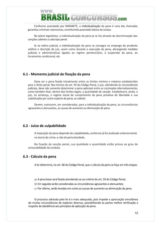 52
Conforme assinalado por MIRABETE, a individualização da pena é uma das chamadas
garantias criminais repressivas, constituindo postulado básico da Justiça.
No plano legislativo, a individualização da pena já se faz através da discriminação das
sanções cabíveis a cada tipo penal.
Já na esfera judicial, a individualização da pena se consagra no emprego do prudente
arbítrio e discrição do juiz, assim como durante a execução da pena, abrangendo medidas
judiciais e administrativas ligadas ao regime penitenciário, à suspensão da pena, ao
livramento condicional, etc.
6.1 - Momento judicial de fixação da pena
Deve ser a pena fixada inicialmente entre os limites mínimo e máximo estabelecidos
para o ilícito penal. Nos termos do art. 59 do Código Penal, o juiz, atendendo às circunstâncias
judiciais, deve não somente determinar a pena aplicável entre as cominadas alternativamente,
como também fixar, dentro dos limites legais, a quantidade de sanção. Estabelecerá, ainda, o
juiz, na sentença, o regime inicial de cumprimento da pena privativa de liberdade e sua
substituição por outra espécie de pena, se cabível.
Devem, outrossim, ser consideradas, para a individualização da pena, as circunstâncias
agravantes e atenuantes, as causas de aumento ou diminuição de pena.
6.2 - Juízo de culpabilidade
A imposição da pena depende da culpabilidade, conforme já foi analisado anteriormente
na teoria do crime, e não da periculosidade.
Na fixação da sanção penal, sua qualidade e quantidade estão presas ao grau de
censurabilidade da conduta.
6.3 - Cálculo da pena
A lei determina, no art. 68 do Código Penal, que o cálculo da pena se faça em três etapas:
a) A pena base será fixada atendendo-se ao critério do art. 59 do Código Penal;
b) Em seguida serão consideradas as circunstâncias agravantes e atenuantes;
c) Por último, serão levadas em conta as causas de aumento ou diminuição da pena.
O processo adotado pela lei é o mais adequado, pois impede a apreciação simultânea
de muitas circunstâncias de espécies diversas, possibilitando às partes melhor verificação a
respeito da obediência aos princípios de aplicação da pena.
 