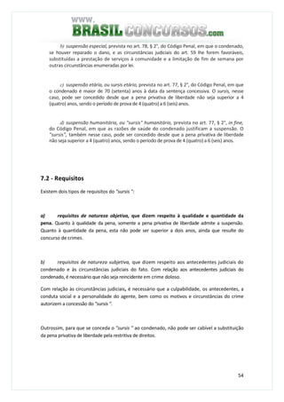 54
b) suspensão especial, prevista no art. 78, § 2°, do Código Penal, em que o condenado,
se houver reparado o dano, e as circunstâncias judiciais do art. 59 lhe forem favoráveis,
substituídas a prestação de serviços à comunidade e a limitação de fim de semana por
outras circunstâncias enumeradas por lei.
c) suspensão etária, ou sursis etário, prevista no art. 77, § 2°, do Código Penal, em que
o condenado é maior de 70 (setenta) anos à data da sentença concessiva. O sursis, nesse
caso, pode ser concedido desde que a pena privativa de liberdade não seja superior a 4
(quatro) anos, sendo o período de prova de 4 (quatro) a 6 (seis) anos.
d) suspensão humanitária, ou "sursis" humanitário, prevista no art. 77, § 2°, in fine,
do Código Penal, em que as razões de saúde do condenado justificam a suspensão. O
"sursis", também nesse caso, pode ser concedido desde que a pena privativa de liberdade
não seja superior a 4 (quatro) anos, sendo o período de prova de 4 (quatro) a 6 (seis) anos.
7.2 - Requisitos
Existem dois tipos de requisitos do "sursis ":
a) requisitos de natureza objetiva, que dizem respeito à qualidade e quantidade da
pena. Quanto à qualidade da pena, somente a pena privativa de liberdade admite a suspensão.
Quanto à quantidade da pena, esta não pode ser superior a dois anos, ainda que resulte do
concurso de crimes.
b) requisitos de natureza subjetiva, que dizem respeito aos antecedentes judiciais do
condenado e às circunstâncias judiciais do fato. Com relação aos antecedentes judiciais do
condenado, é necessário que não seja reincidente em crime doloso.
Com relação às circunstâncias judiciais, é necessário que a culpabilidade, os antecedentes, a
conduta social e a personalidade do agente, bem como os motivos e circunstâncias do crime
autorizem a concessão do "sursis ".
Outrossim, para que se conceda o "sursis " ao condenado, não pode ser cabível a substituição
da pena privativa de liberdade pela restritiva de direitos.
 
