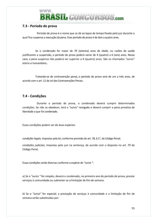 55
7.3 - Período de prova
Período de prova é o nome que se dá ao lapso de tempo fixado pelo juiz durante o
qual fica suspensa a execução da pena. Esse período de prova é de dois a quatro anos.
Se o condenado for maior de 70 (setenta) anos de idade, ou razões de saúde
justificarem a suspensão, o período de prova poderá variar de 4 (quatro) a 6 (seis) anos. Nesse
caso, a pena suspensa não poderá ser superior a 4 (quatro) anos. São os chamados "sursis"
etário e humanitário..
Tratando-se de contravenção penal, o período de prova será de um a três anos, de
acordo com o art. 11 da Lei das Contravenções Penais.
7.4 - Condições
Durante o período de prova, o condenado deverá cumprir determinadas
condições. Se não as obedecer, terá o "sursis" revogado e deverá cumprir a pena privativa de
liberdade a que foi condenado.
Essas condições podem ser de duas espécies:
condições legais, impostas pela lei, conforme previsão do art. 78, § 1°, do Código Penal;
condições judiciais, impostas pelo juiz na sentença, de acordo com o disposto no art. 79 do
Código Penal.
Essas condições serão diversas conforme a espécie de "sursis ":
a) Se o "sursis " for simples, deverá o condenado, no primeiro ano do período de prova, prestar
serviços à comunidade ou submeter-se a limitação de fim de semana.
b) Se o "sursis" for especial, a prestação de serviços à comunidade e a limitação de fim de
semana serão substituídas por:
 