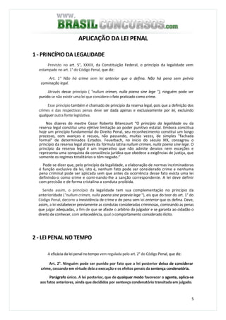 5
APLICAÇÃO DA LEI PENAL
1 - PRINCÍPIO DA LEGALIDADE
Previsto no art. 5°, XXXIX, da Constituição Federal, o princípio da legalidade vem
estampado no art. 1° do Código Penal, que diz:
Art. 1° Não há crime sem lei anterior que o defina. Não há pena sem prévia
cominação legal.
Através desse princípio ( "nullum crimen, nulla poena sine lege "}, ninguém pode ser
punido se não existir uma lei que considere o fato praticado como crime.
Esse princípio também é chamado de princípio da reserva legal, pois que a definição dos
crimes e das respectivas penas deve ser dada apenas e exclusivamente por lei, excluindo
qualquer outra fonte legislativa.
Nos dizeres do mestre Cezar Roberto Bitencourt “O princípio da legalidade ou da
reserva legal constitui uma efetiva limitação ao poder punitivo estatal. Embora constitua
hoje um princípio fundamental do Direito Penal, seu reconhecimento constitui um longo
processo, com avanços e recuos, não passando, muitas vezes, de simples "fachada
formal" de determinados Estados. Feuerbach, no início do século XIX, consagrou o
princípio da reserva legal através da fórmula latina nullum crimen, nulla poena sine lege. O
princípio da reserva legal é um imperativo que não admite desvios nem exceções e
representa uma conquista da consciência jurídica que obedece a exigências de justiça, que
somente os regimes totalitários o têm negado.”
Pode-se dizer que, pelo princípio da legalidade, a elaboração de normas incriminadoras
é função exclusiva da lei, isto é, nenhum fato pode ser considerado crime e nenhuma
pena criminal pode ser aplicada sem que antes da ocorrência desse fato exista uma lei
definindo-o como crime e comi-nando-lhe a sanção correspondente. A lei deve definir
com precisão e de forma cristalina a conduta proibida.
Sendo assim, o princípio da legalidade tem sua complementação no princípio da
anterioridade ("nullum crimen, nulla poena sine praevia lege "), eis que do teor do art. 1° do
Código Penal, decorre a inexistência de crime e de pena sem lei anterior que os defina. Deve,
assim, a lei estabelecer previamente as condutas consideradas criminosas, cominando as penas
que julgar adequadas, a fim de que se afaste o arbítrio do julgador e se garanta ao cidadão o
direito de conhecer, com antecedência, qual o comportamento considerado ilícito.
2 - LEI PENAL NO TEMPO
A eficácia da lei penal no tempo vem regulada pelo art. 2° do Código Penal, que diz:
Art. 2°. Ninguém pode ser punido por fato que a lei posterior deixa de considerar
crime, cessando em virtude dela a execução e os efeitos penais da sentença condenatória.
Parágrafo único. A lei posterior, que de qualquer modo favorecer o agente, aplica-se
aos fatos anteriores, ainda que decididos por sentença condenatória transitada em julgado.
 