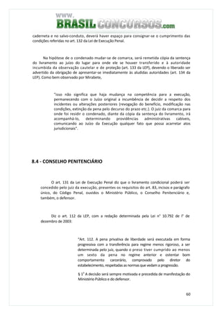 60
caderneta e no salvo-conduto, deverá haver espaço para consignar-se o cumprimento das
condições referidas no art. 132 da Lei de Execução Penal.
Na hipótese de o condenado mudar-se de comarca, será remetida cópia da sentença
do livramento ao juízo do lugar para onde ele se houver transferido e à autoridade
incumbida da observação cautelar e de proteção (art. 133 da LEP), devendo o liberado ser
advertido da obrigação de apresentar-se imediatamente às aludidas autoridades (art. 134 da
LEP). Como bem observado por Mirabete,
"isso não significa que haja mudança na competência para a execução,
permanecendo com o Juízo original a incumbência de decidir a respeito dos
incidentes ou alterações posteriores (revogação do benefício, modificação nas
condições, extinção da pena pelo decurso do prazo etc.). O juiz da comarca para
onde foi residir o condenado, diante da cópia da sentença do livramento, irá
acompanhá-lo, determinando providências administrativas cabíveis,
comunicando ao Juízo da Execução qualquer fato que possa acarretar atos
jurisdicionais".
8.4 - CONSELHO PENITENCIÁRIO
O art. 131 da Lei de Execução Penal diz que o livramento condicional poderá ser
concedido pelo juiz da execução, presentes os requisitos do art. 83, incisos e parágrafo
único, do Código Penal, ouvidos o Ministério Público, o Conselho Penitenciário e,
também, o defensor.
Diz o art. 112 da LEP, com a redação determinada pela Lei n° 10.792 de l° de
dezembro de 2003:
“Art. 112. A pena privativa de liberdade será executada em forma
progressiva com a transferência para regime menos rigoroso, a ser
determinada pelo juiz, quando o preso tiver cumprido ao menos
um sexto da pena no regime anterior e ostentar bom
comportamento carcerário, comprovado pelo diretor do
estabelecimento, respeitadas as normas que vedam a progressão.
§ 1a
A decisão será sempre motivada e precedida de manifestação do
Ministério Público e do defensor.
 