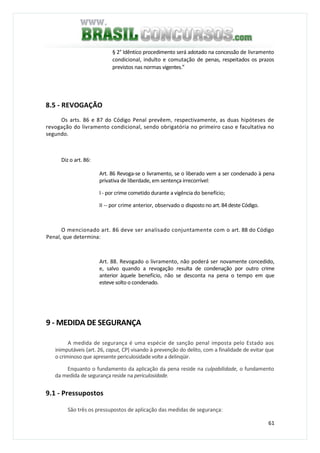 61
§ 2° Idêntico procedimento será adotado na concessão de livramento
condicional, indulto e comutação de penas, respeitados os prazos
previstos nas normas vigentes.”
8.5 - REVOGAÇÃO
Os arts. 86 e 87 do Código Penal prevêem, respectivamente, as duas hipóteses de
revogação do livramento condicional, sendo obrigatória no primeiro caso e facultativa no
segundo.
Diz o art. 86:
Art. 86 Revoga-se o livramento, se o liberado vem a ser condenado à pena
privativa de liberdade, em sentença irrecorrível:
I - por crime cometido durante a vigência do benefício;
II -- por crime anterior, observado o disposto no art.84 deste Código.
O mencionado art. 86 deve ser analisado conjuntamente com o art. 88 do Código
Penal, que determina:
Art. 88. Revogado o livramento, não poderá ser novamente concedido,
e, salvo quando a revogação resulta de condenação por outro crime
anterior àquele benefício, não se desconta na pena o tempo em que
esteve solto o condenado.
9 - MEDIDA DE SEGURANÇA
A medida de segurança é uma espécie de sanção penal imposta pelo Estado aos
inimputáveis (art. 26, caput, CP) visando à prevenção do delito, com a finalidade de evitar que
o criminoso que apresente periculosidade volte a delinqüir.
Enquanto o fundamento da aplicação da pena reside na culpabilidade, o fundamento
da medida de segurança reside na periculosidade.
9.1 - Pressupostos
São três os pressupostos de aplicação das medidas de segurança:
 