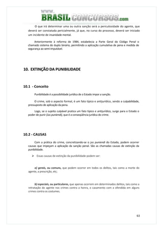 63
O que irá determinar uma ou outra sanção será a periculosidade do agente, que
deverá ser constatada pericialmente, já que, no curso do processo, deverá ser iniciado
um incidente de insanidade mental.
Anteriormente à reforma de 1984, estabelecia a Parte Geral do Código Penal o
chamado sistema do duplo binário, permitindo a aplicação cumulativa de pena e medida de
segurança ao semi-imputável.
10. EXTINÇÃO DA PUNIBILIDADE
10.1 - Conceito
Punibilidade é a possibilidade jurídica de o Estado impor a sanção.
O crime, sob o aspecto formal, é um fato típico e antijurídico, sendo a culpabilidade,
pressuposto de aplicação da pena.
Logo, se o sujeito culpável pratica um fato típico e antijurídico, surge para o Estado o
poder de punir (Jus puniendi), que é a conseqüência jurídica do crime.
10.2 - CAUSAS
Com a prática do crime, concretizando-se o jus puniendi do Estado, podem ocorrer
causas que impeçam a aplicação da sanção penal. São as chamadas causas de extinção da
punibilidade.
Essas causas de extinção da punibilidade podem ser:
a) gerais, ou comuns, que podem ocorrer em todos os delitos, tais como a morte do
agente, a prescrição, etc;
b) especiais, ou particulares, que apenas ocorrem em determinados delitos, tais como a
retratação do agente nos crimes contra a honra, o casamento com a ofendida em alguns
crimes contra os costumes.
 