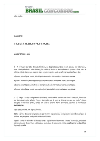 68
d) o roubo.
GABARITO
1 D , 2 C, 3 A, 4 C, 15 B, 6 D, 7 B , 8 D, 9 A, 10 A
AGOSTO/2008 - MG
1 - A evolução da idéia de culpabilidade, na dogmática jurídico-penal, passou por três fases,
que correspondem a três concepções teóricas distintas. Partindo-se da primeira fase para a
última, isto é, da menos recente para a mais recente, pode-se afirmar que tais fases são:
a)teoria psicológica; teoria psicológico-normativa ou complexa; teoria normativa.
b)teoria normativa; teoria psicológico-normativa ou complexa; teoria psicológica.
c)teoria psicológico-normativa ou complexa; teoria normativa; teoria psicológica.
d)teoria psicológica; teoria normativa; teoria psicológico-normativa ou complexa.
2 - O artigo 163 do Código Penal brasileiro assim define o crime de dano: “Destruir, inutilizar
ou deteriorar coisa alheia: Pena – detenção, de 1 (um) a 6 (seis) meses, ou multa”. Com
relação ao referido crime, tendo em vista o Direito Penal brasileiro, assinale a alternativa
INCORRETA:
a) a ação penal é, em regra, privada.
b) Se o crime de dano for praticado por motivo egoístico ou com prejuízo considerável para a
vítima, a ação penal será pública incondicionada.
c) Se o crime de dano for praticado contra o patrimônio da União, Estado, Município, empresa
concessionária de serviços públicos ou sociedade de economia mista, a ação penal será pública
incondicionada.
 